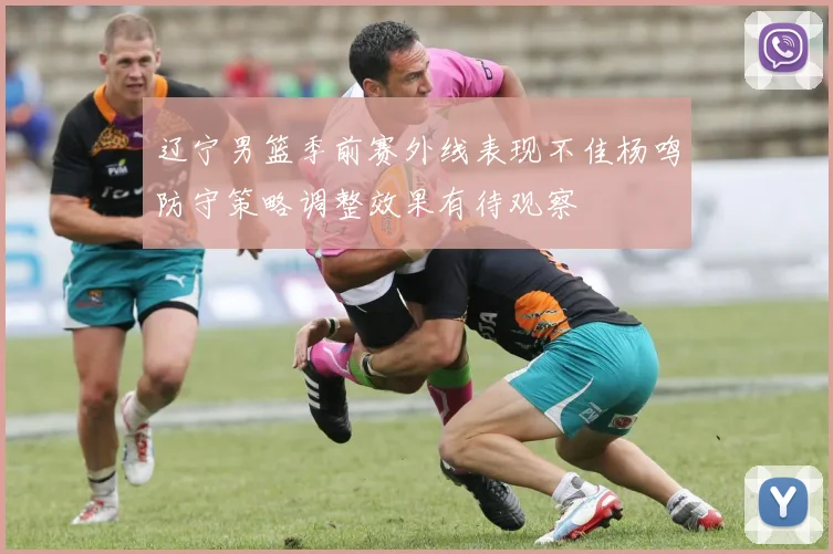 辽宁男篮季前赛外线表现不佳杨鸣防守策略调整效果有待观察