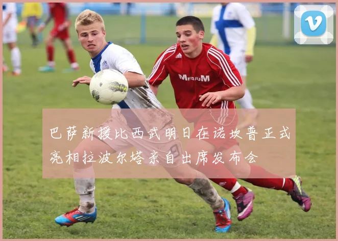 巴萨新援比西武明日在诺坎普正式亮相拉波尔塔亲自出席发布会