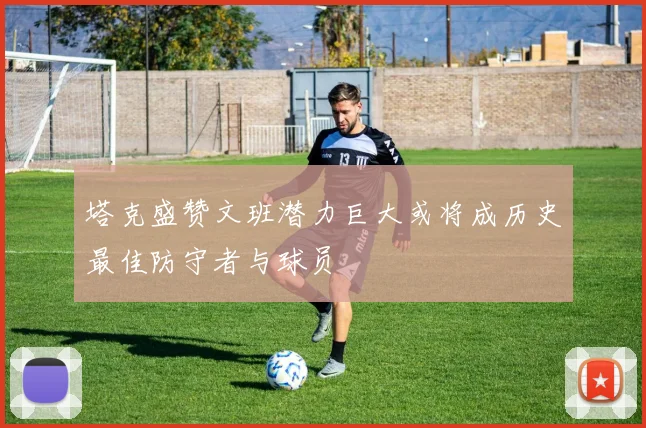 塔克盛赞文班潜力巨大或将成历史最佳防守者与球员