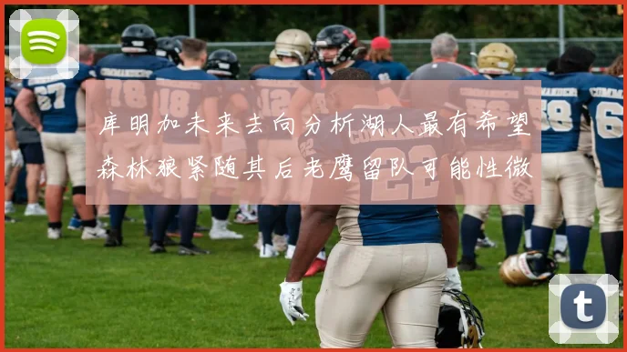 库明加未来去向分析湖人最有希望森林狼紧随其后老鹰留队可能性微乎其微
